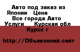 Авто под заказ из Японии › Цена ­ 15 000 - Все города Авто » Услуги   . Курская обл.,Курск г.